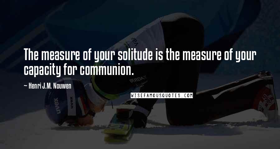 Henri J.M. Nouwen Quotes: The measure of your solitude is the measure of your capacity for communion.