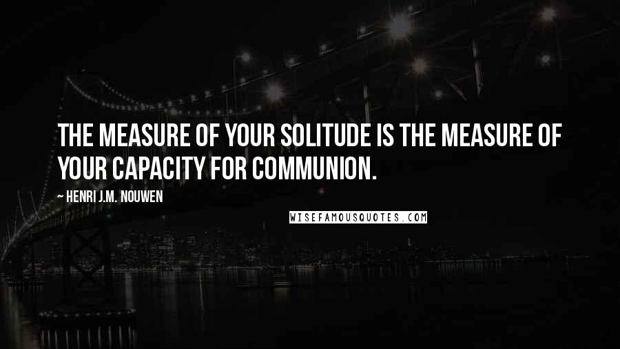 Henri J.M. Nouwen Quotes: The measure of your solitude is the measure of your capacity for communion.