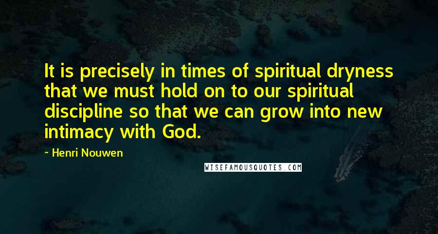 Henri Nouwen Quotes: It is precisely in times of spiritual dryness that we must hold on to our spiritual discipline so that we can grow into new intimacy with God.