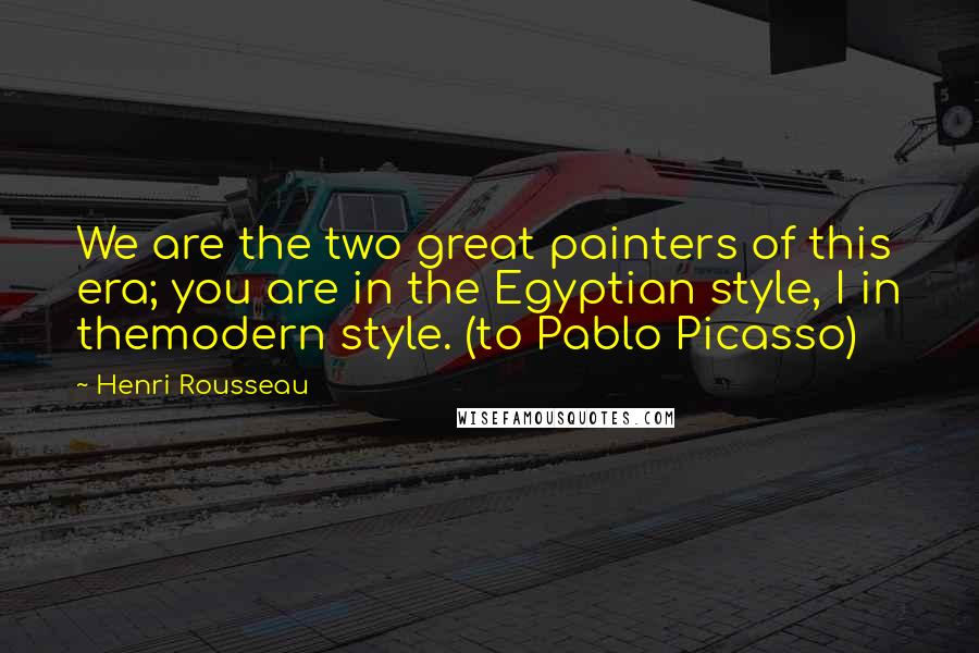 Henri Rousseau Quotes: We are the two great painters of this era; you are in the Egyptian style, I in themodern style. (to Pablo Picasso)