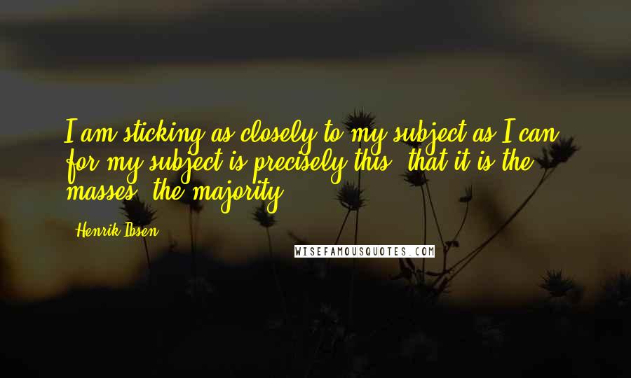 Henrik Ibsen Quotes: I am sticking as closely to my subject as I can; for my subject is precisely this, that it is the masses, the majority