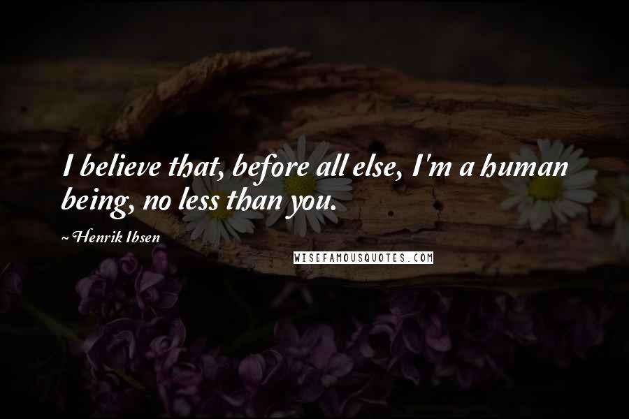 Henrik Ibsen Quotes: I believe that, before all else, I'm a human being, no less than you.