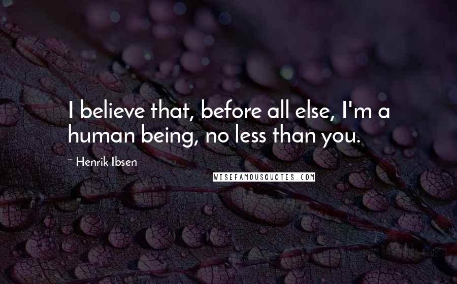 Henrik Ibsen Quotes: I believe that, before all else, I'm a human being, no less than you.