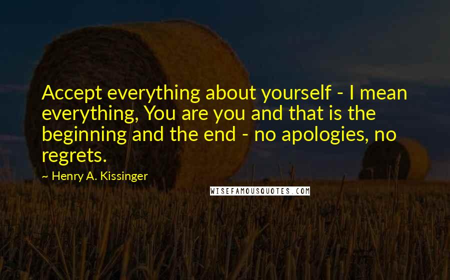 Henry A. Kissinger Quotes: Accept everything about yourself - I mean everything, You are you and that is the beginning and the end - no apologies, no regrets.