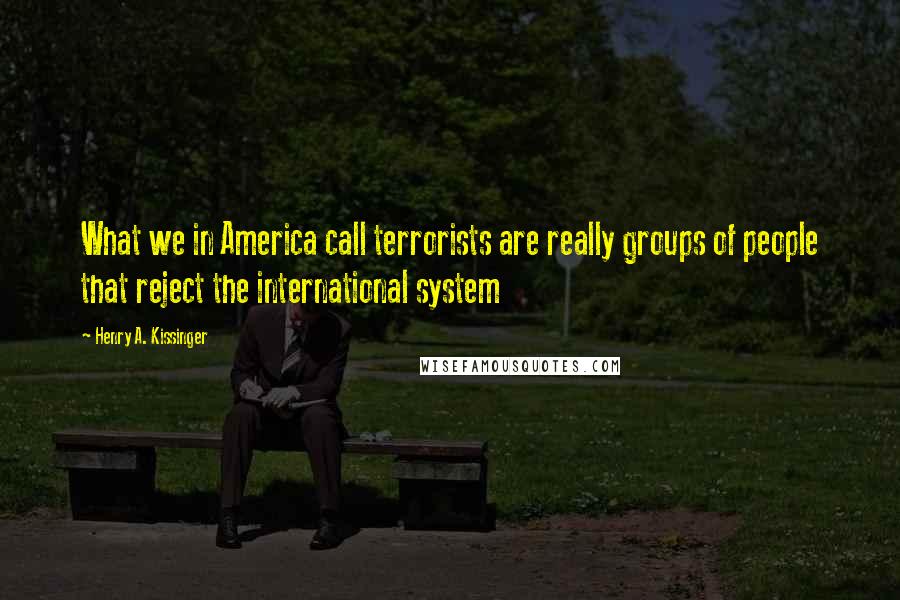 Henry A. Kissinger Quotes: What we in America call terrorists are really groups of people that reject the international system