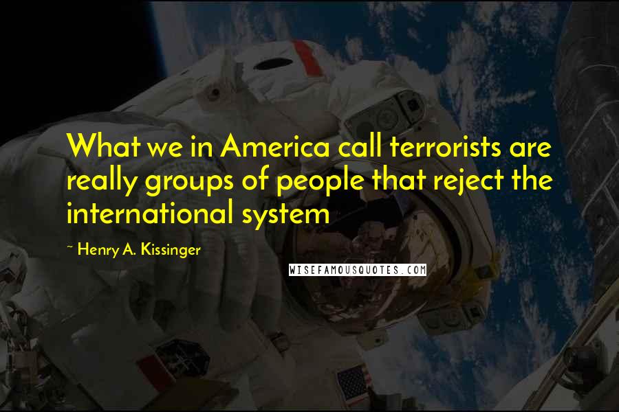 Henry A. Kissinger Quotes: What we in America call terrorists are really groups of people that reject the international system