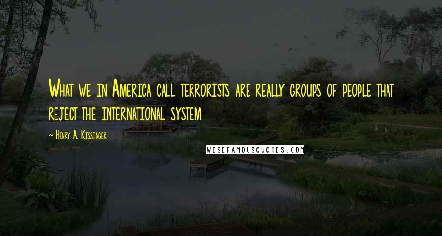 Henry A. Kissinger Quotes: What we in America call terrorists are really groups of people that reject the international system