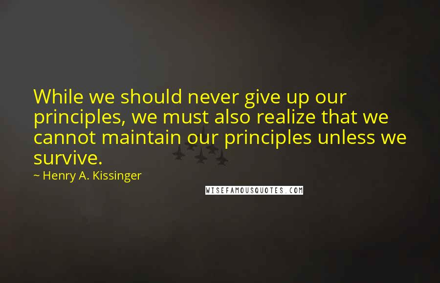 Henry A. Kissinger Quotes: While we should never give up our principles, we must also realize that we cannot maintain our principles unless we survive.