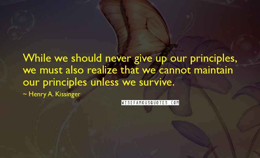 Henry A. Kissinger Quotes: While we should never give up our principles, we must also realize that we cannot maintain our principles unless we survive.