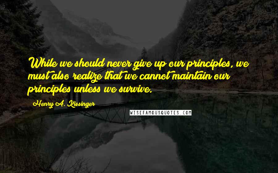 Henry A. Kissinger Quotes: While we should never give up our principles, we must also realize that we cannot maintain our principles unless we survive.