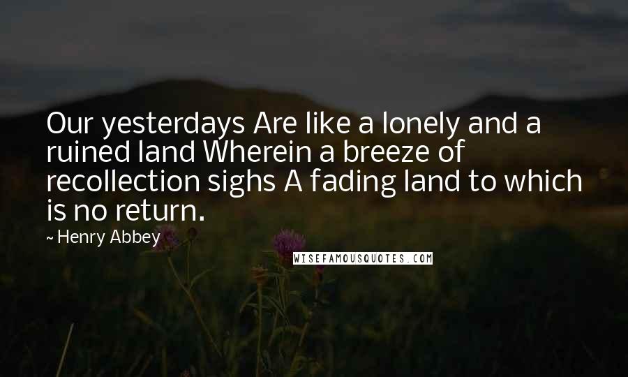 Henry Abbey Quotes: Our yesterdays Are like a lonely and a ruined land Wherein a breeze of recollection sighs A fading land to which is no return.