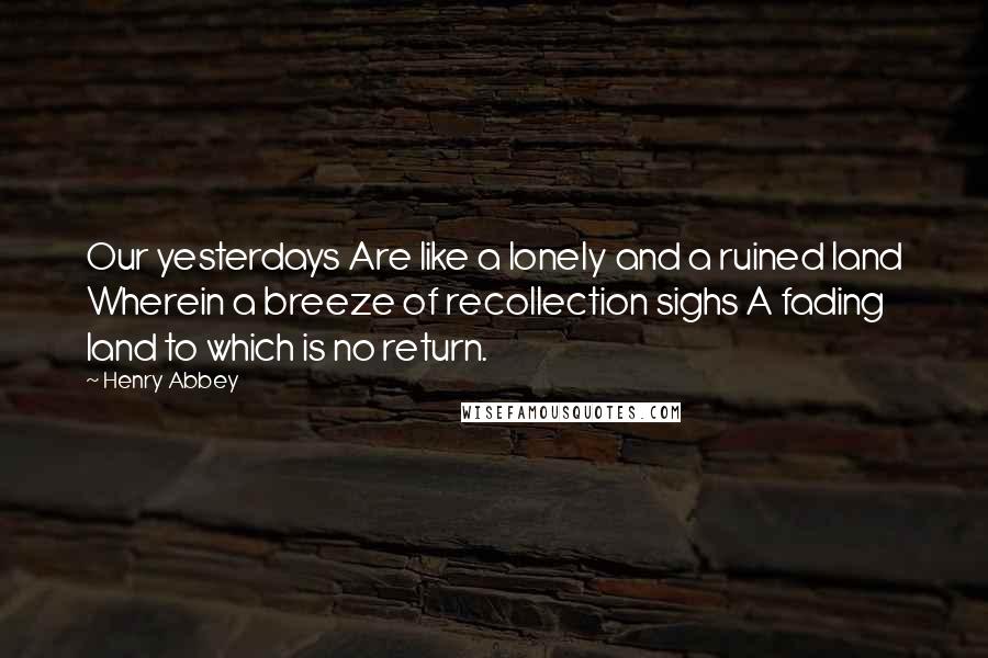 Henry Abbey Quotes: Our yesterdays Are like a lonely and a ruined land Wherein a breeze of recollection sighs A fading land to which is no return.