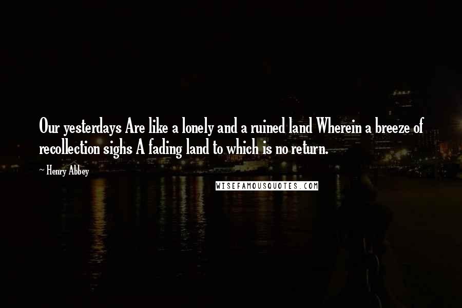 Henry Abbey Quotes: Our yesterdays Are like a lonely and a ruined land Wherein a breeze of recollection sighs A fading land to which is no return.