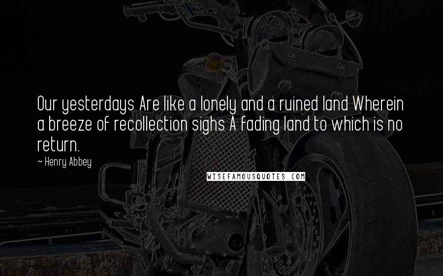 Henry Abbey Quotes: Our yesterdays Are like a lonely and a ruined land Wherein a breeze of recollection sighs A fading land to which is no return.