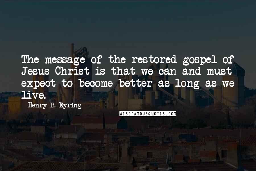 Henry B. Eyring Quotes: The message of the restored gospel of Jesus Christ is that we can and must expect to become better as long as we live.