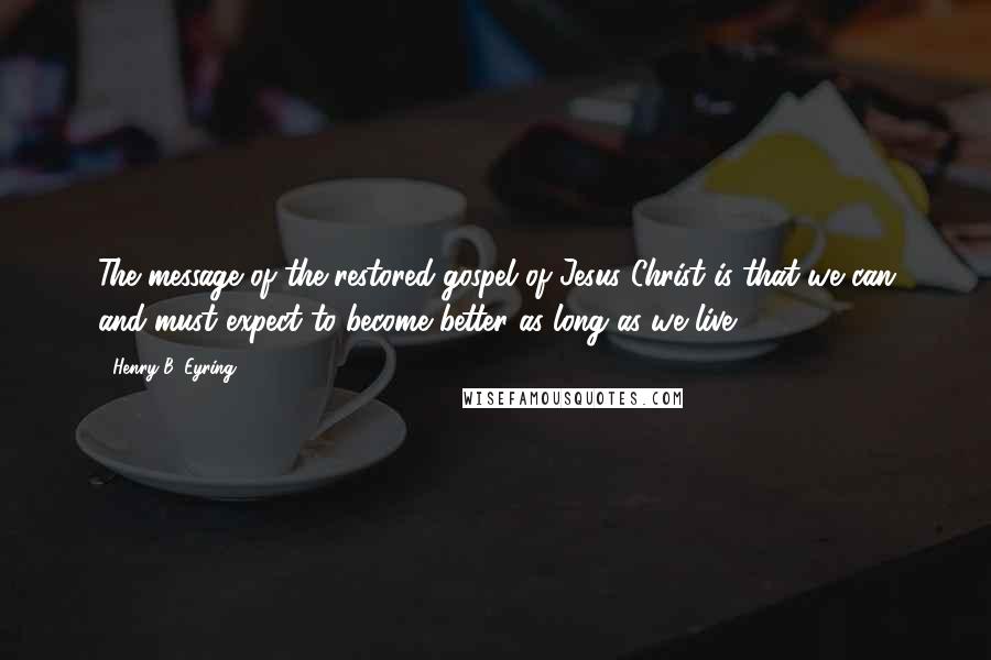 Henry B. Eyring Quotes: The message of the restored gospel of Jesus Christ is that we can and must expect to become better as long as we live.