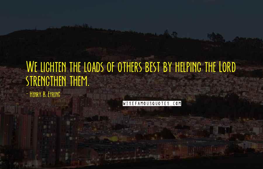 Henry B. Eyring Quotes: We lighten the loads of others best by helping the Lord strengthen them.