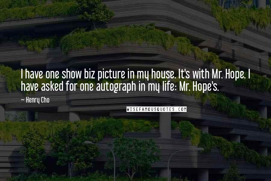 Henry Cho Quotes: I have one show biz picture in my house. It's with Mr. Hope. I have asked for one autograph in my life: Mr. Hope's.