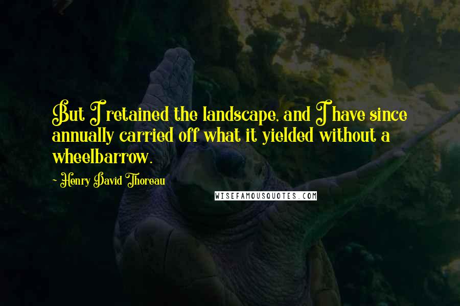 Henry David Thoreau Quotes: But I retained the landscape, and I have since annually carried off what it yielded without a wheelbarrow.