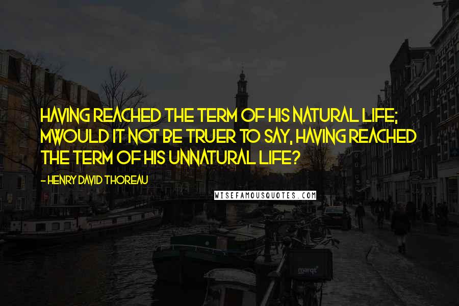 Henry David Thoreau Quotes: Having reached the term of his natural life; Mwould it not be truer to say, Having reached the term of his unnatural life?