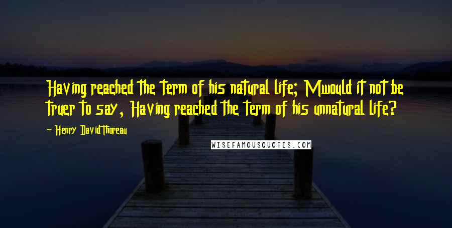 Henry David Thoreau Quotes: Having reached the term of his natural life; Mwould it not be truer to say, Having reached the term of his unnatural life?