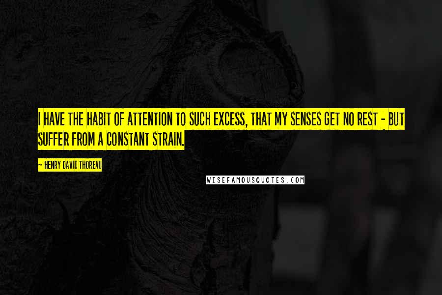 Henry David Thoreau Quotes: I have the habit of attention to such excess, that my senses get no rest - but suffer from a constant strain.