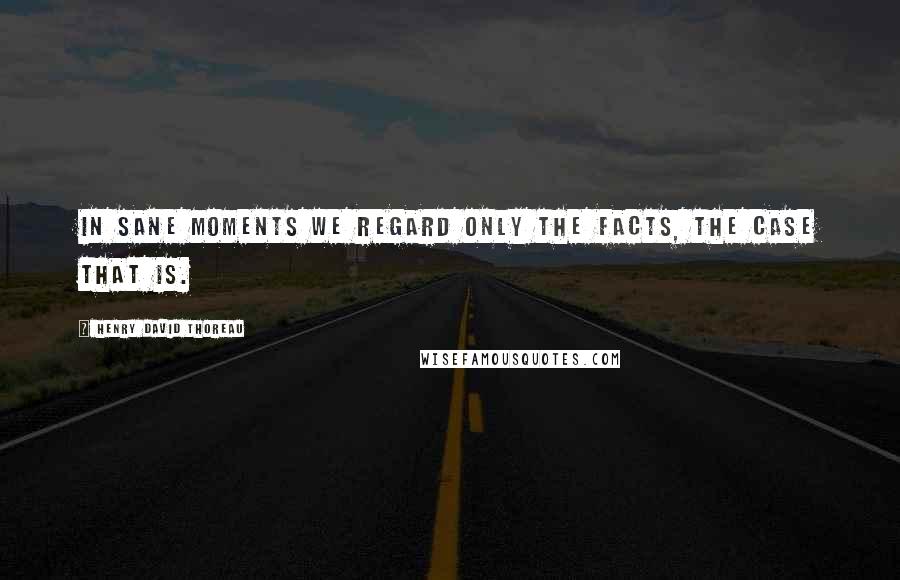 Henry David Thoreau Quotes: In sane moments we regard only the facts, the case that is.