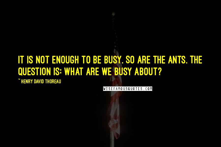 Henry David Thoreau Quotes: It is not enough to be busy. So are the ants. The question is: What are we busy about?