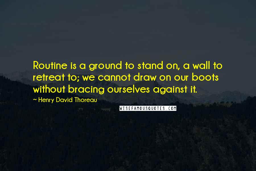 Henry David Thoreau Quotes: Routine is a ground to stand on, a wall to retreat to; we cannot draw on our boots without bracing ourselves against it.