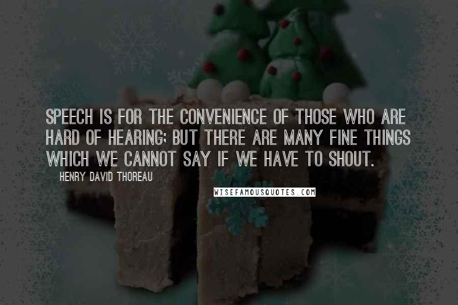 Henry David Thoreau Quotes: Speech is for the convenience of those who are hard of hearing; but there are many fine things which we cannot say if we have to shout.