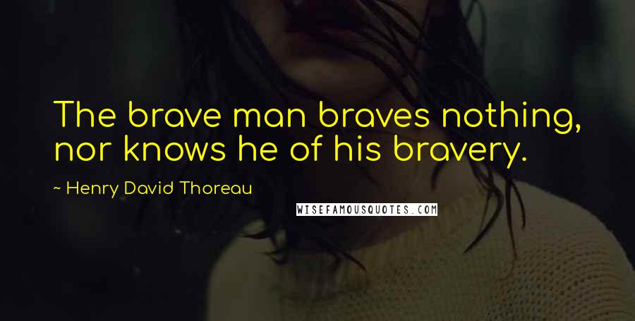 Henry David Thoreau Quotes: The brave man braves nothing, nor knows he of his bravery.