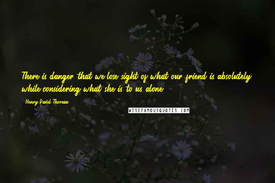 Henry David Thoreau Quotes: There is danger that we lose sight of what our friend is absolutely, while considering what she is to us alone.