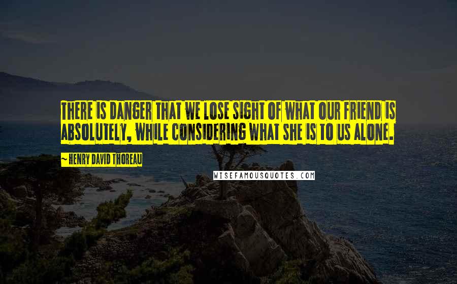 Henry David Thoreau Quotes: There is danger that we lose sight of what our friend is absolutely, while considering what she is to us alone.