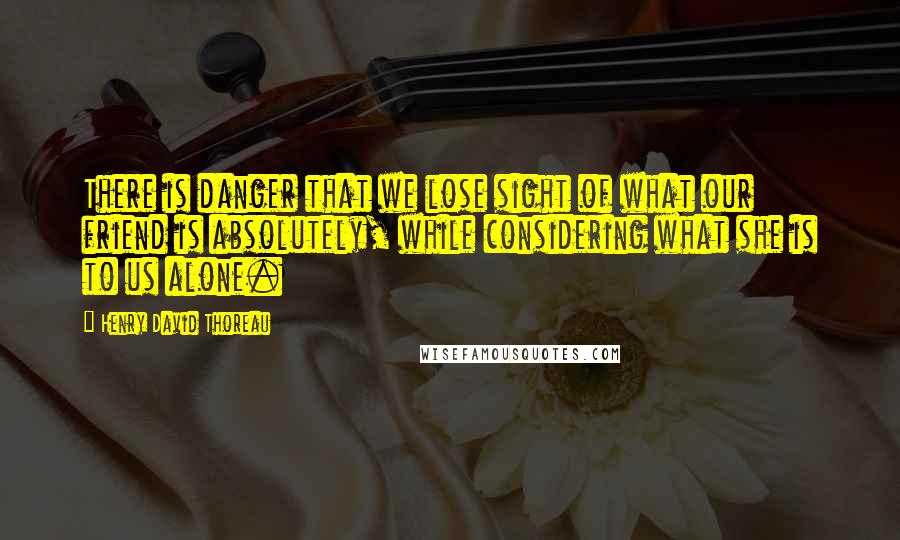 Henry David Thoreau Quotes: There is danger that we lose sight of what our friend is absolutely, while considering what she is to us alone.