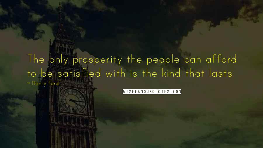 Henry Ford Quotes: The only prosperity the people can afford to be satisfied with is the kind that lasts