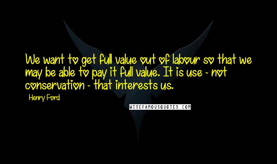 Henry Ford Quotes: We want to get full value out of labour so that we may be able to pay it full value. It is use - not conservation - that interests us.