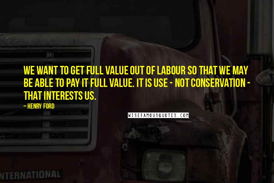 Henry Ford Quotes: We want to get full value out of labour so that we may be able to pay it full value. It is use - not conservation - that interests us.