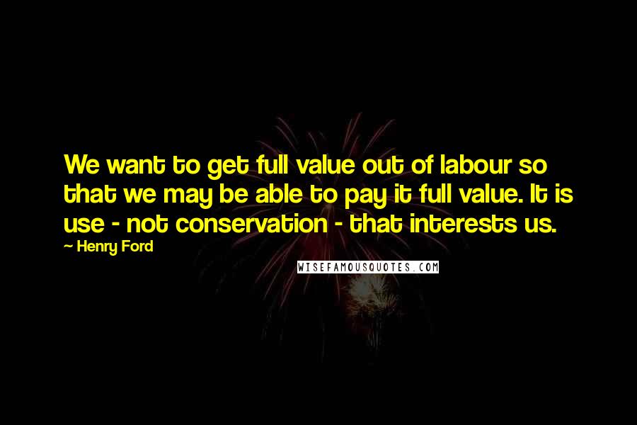 Henry Ford Quotes: We want to get full value out of labour so that we may be able to pay it full value. It is use - not conservation - that interests us.