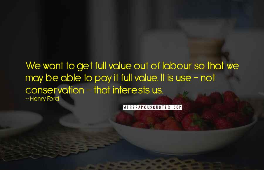 Henry Ford Quotes: We want to get full value out of labour so that we may be able to pay it full value. It is use - not conservation - that interests us.