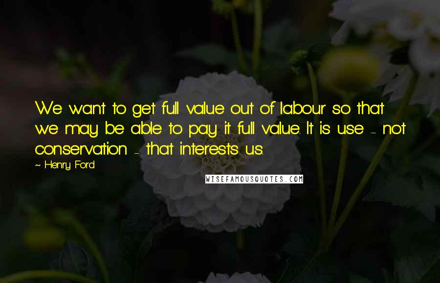 Henry Ford Quotes: We want to get full value out of labour so that we may be able to pay it full value. It is use - not conservation - that interests us.