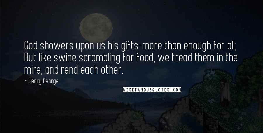 Henry George Quotes: God showers upon us his gifts-more than enough for all; But like swine scrambling for food, we tread them in the mire, and rend each other.