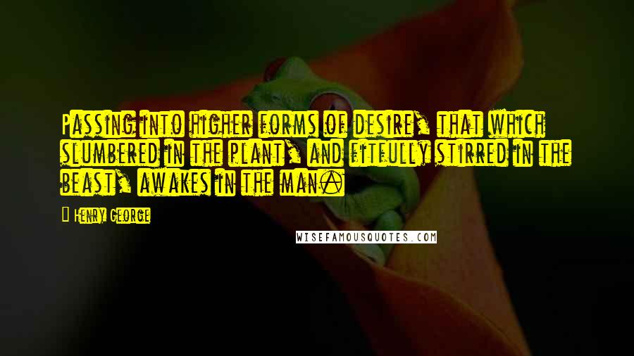 Henry George Quotes: Passing into higher forms of desire, that which slumbered in the plant, and fitfully stirred in the beast, awakes in the man.