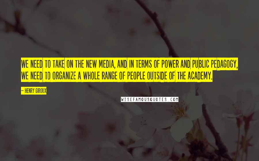 Henry Giroux Quotes: We need to take on the new media, and in terms of power and public pedagogy, we need to organize a whole range of people outside of the academy.