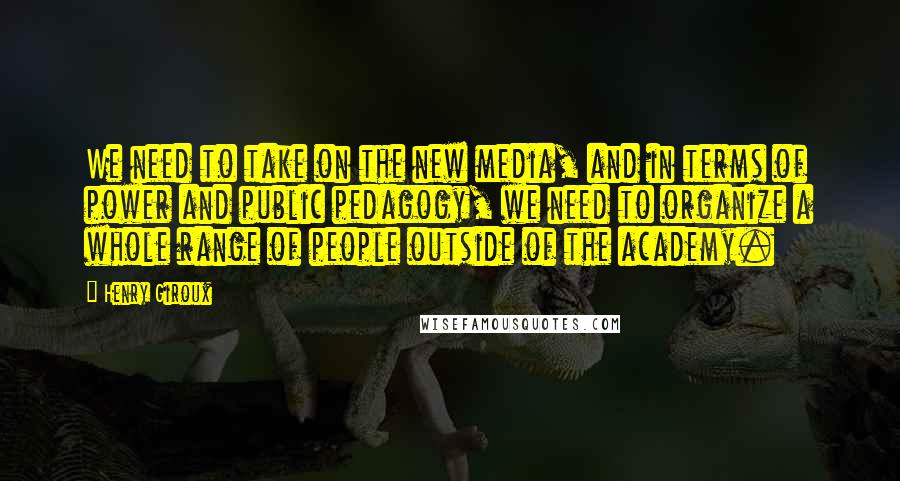 Henry Giroux Quotes: We need to take on the new media, and in terms of power and public pedagogy, we need to organize a whole range of people outside of the academy.