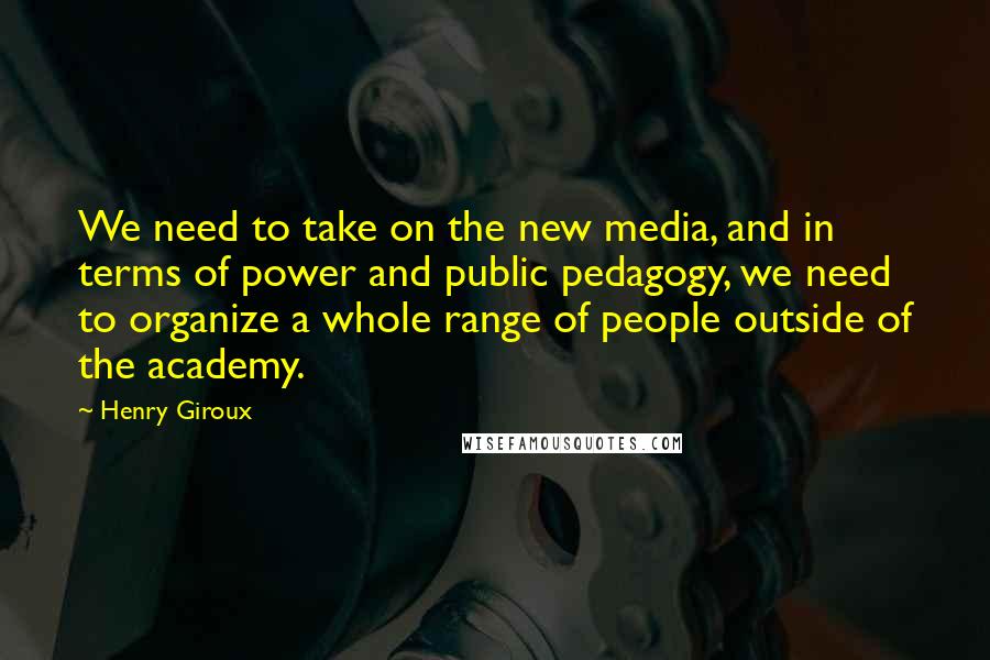 Henry Giroux Quotes: We need to take on the new media, and in terms of power and public pedagogy, we need to organize a whole range of people outside of the academy.