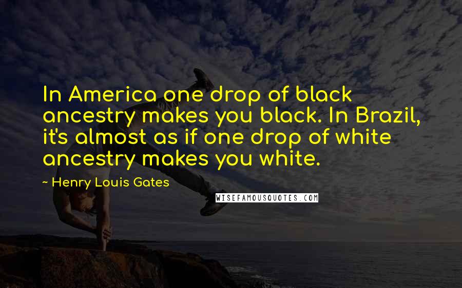 Henry Louis Gates Quotes: In America one drop of black ancestry makes you black. In Brazil, it's almost as if one drop of white ancestry makes you white.