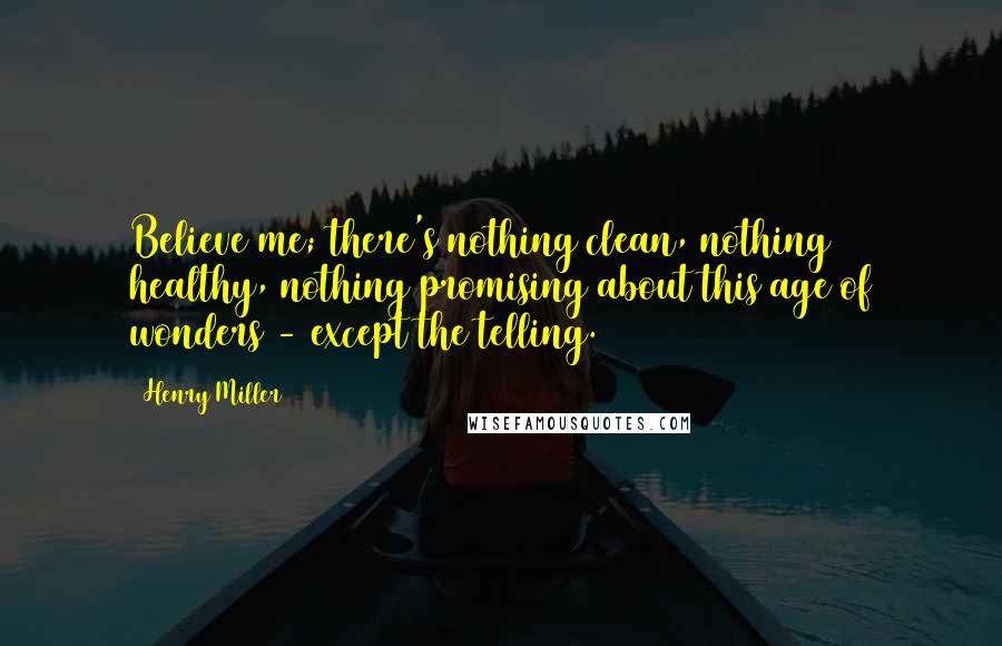 Henry Miller Quotes: Believe me; there's nothing clean, nothing healthy, nothing promising about this age of wonders - except the telling.