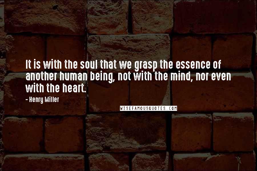 Henry Miller Quotes: It is with the soul that we grasp the essence of another human being, not with the mind, nor even with the heart.