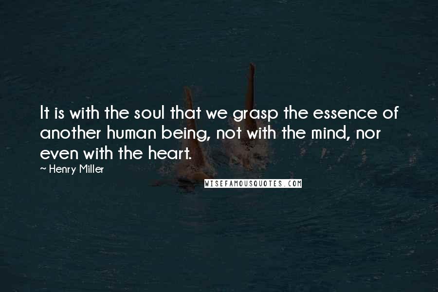 Henry Miller Quotes: It is with the soul that we grasp the essence of another human being, not with the mind, nor even with the heart.