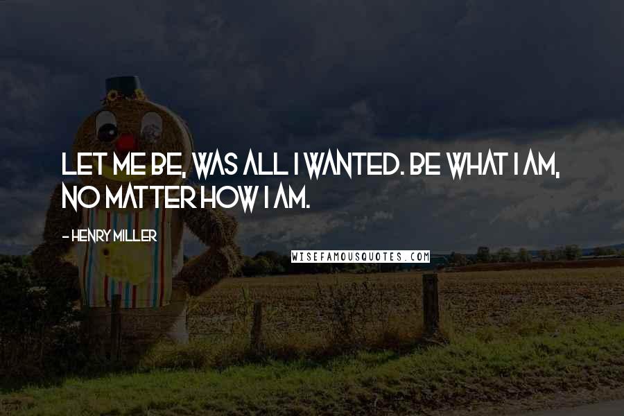 Henry Miller Quotes: Let me be, was all I wanted. Be what I am, no matter how I am.